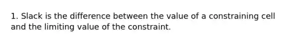 1. Slack is the difference between the value of a constraining cell and the limiting value of the constraint.