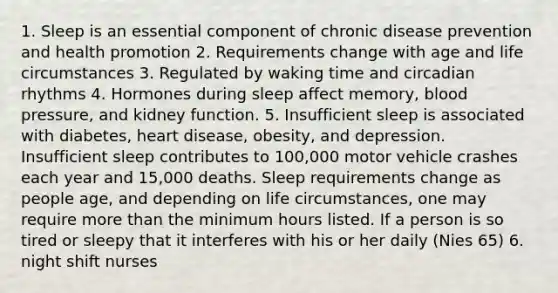 1. Sleep is an essential component of chronic disease prevention and health promotion 2. Requirements change with age and life circumstances 3. Regulated by waking time and circadian rhythms 4. Hormones during sleep affect memory, blood pressure, and kidney function. 5. Insufficient sleep is associated with diabetes, heart disease, obesity, and depression. Insufficient sleep contributes to 100,000 motor vehicle crashes each year and 15,000 deaths. Sleep requirements change as people age, and depending on life circumstances, one may require more than the minimum hours listed. If a person is so tired or sleepy that it interferes with his or her daily (Nies 65) 6. night shift nurses