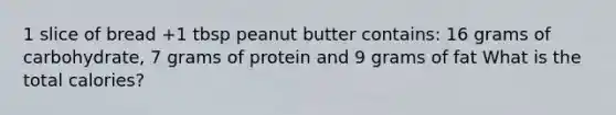 1 slice of bread +1 tbsp peanut butter contains: 16 grams of carbohydrate, 7 grams of protein and 9 grams of fat What is the total calories?