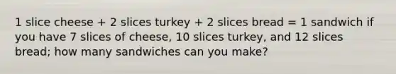 1 slice cheese + 2 slices turkey + 2 slices bread = 1 sandwich if you have 7 slices of cheese, 10 slices turkey, and 12 slices bread; how many sandwiches can you make?