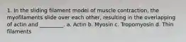 1. In the sliding filament model of muscle contraction, the myofilaments slide over each other, resulting in the overlapping of actin and _________. a. Actin b. Myosin c. Tropomyosin d. Thin filaments