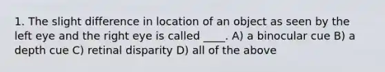 1. The slight difference in location of an object as seen by the left eye and the right eye is called ____. A) a binocular cue B) a depth cue C) retinal disparity D) all of the above