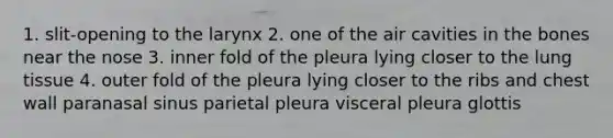 1. slit-opening to the larynx 2. one of the air cavities in the bones near the nose 3. inner fold of the pleura lying closer to the lung tissue 4. outer fold of the pleura lying closer to the ribs and chest wall paranasal sinus parietal pleura visceral pleura glottis