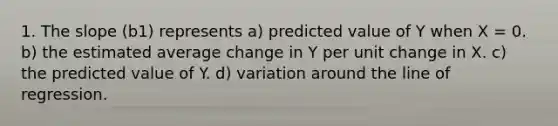 1. The slope (b1) represents a) predicted value of Y when X = 0. b) the estimated average change in Y per unit change in X. c) the predicted value of Y. d) variation around the line of regression.