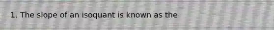 1. The slope of an isoquant is known as the