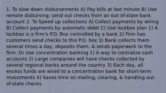 1. To slow down disbursements A) Pay bills at last minute B) Use remote disbursing: send out checks from an out-of-state bank account 2. To Speed up collections A) Collect payments by wiring B) Collect payments by automatic debit C) Use lockbox plan 1) A lockbox is a firm's P.O. Box controlled by a bank 2) Firm has customers send checks to this P.O. box 3) Bank collects them several times a day, deposits them, & sends paperwork to the firm. D) Use concentration banking 1) A way to centralize cash accounts 2) Large companies will have checks collected by several regional banks around the country 3) Each day, all excess funds are wired to a concentration bank for short-term investments 4) Saves time on mailing, clearing, & handling out-of-state checks