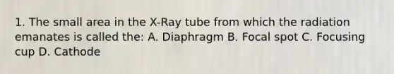 1. The small area in the X-Ray tube from which the radiation emanates is called the: A. Diaphragm B. Focal spot C. Focusing cup D. Cathode