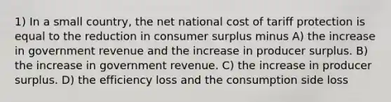 1) In a small country, the net national cost of tariff protection is equal to the reduction in consumer surplus minus A) the increase in government revenue and the increase in producer surplus. B) the increase in government revenue. C) the increase in producer surplus. D) the efficiency loss and the consumption side loss