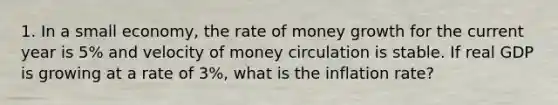 1. In a small economy, the rate of money growth for the current year is 5% and velocity of money circulation is stable. If real GDP is growing at a rate of 3%, what is the inflation rate?