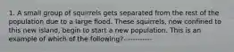 1. A small group of squirrels gets separated from the rest of the population due to a large flood. These squirrels, now confined to this new island, begin to start a new population. This is an example of which of the following?------------