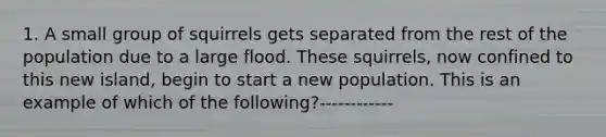 1. A small group of squirrels gets separated from the rest of the population due to a large flood. These squirrels, now confined to this new island, begin to start a new population. This is an example of which of the following?------------