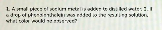 1. A small piece of sodium metal is added to distilled water. 2. If a drop of phenolphthalein was added to the resulting solution, what color would be observed?