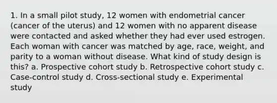 1. In a small pilot study, 12 women with endometrial cancer (cancer of the uterus) and 12 women with no apparent disease were contacted and asked whether they had ever used estrogen. Each woman with cancer was matched by age, race, weight, and parity to a woman without disease. What kind of study design is this? a. Prospective cohort study b. Retrospective cohort study c. Case-control study d. Cross-sectional study e. Experimental study