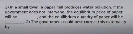 1) In a small​ town, a paper mill produces water pollution. If the government does not​ intervene, the equilibrium price of paper will be​ __________, and the equilibrium quantity of paper will be​ __________. 2) The government could best correct this externality by