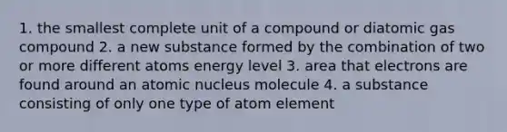 1. the smallest complete unit of a compound or diatomic gas compound 2. a new substance formed by the combination of two or more different atoms energy level 3. area that electrons are found around an atomic nucleus molecule 4. a substance consisting of only one type of atom element