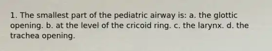 1. The smallest part of the pediatric airway is: a. the glottic opening. b. at the level of the cricoid ring. c. the larynx. d. the trachea opening.