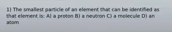 1) The smallest particle of an element that can be identified as that element is: A) a proton B) a neutron C) a molecule D) an atom