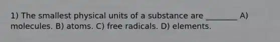 1) The smallest physical units of a substance are ________ A) molecules. B) atoms. C) free radicals. D) elements.