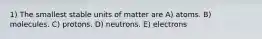 1) The smallest stable units of matter are A) atoms. B) molecules. C) protons. D) neutrons. E) electrons