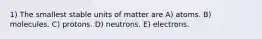 1) The smallest stable units of matter are A) atoms. B) molecules. C) protons. D) neutrons. E) electrons.