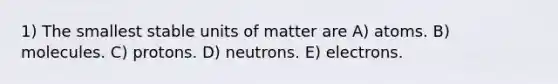 1) The smallest stable units of matter are A) atoms. B) molecules. C) protons. D) neutrons. E) electrons.