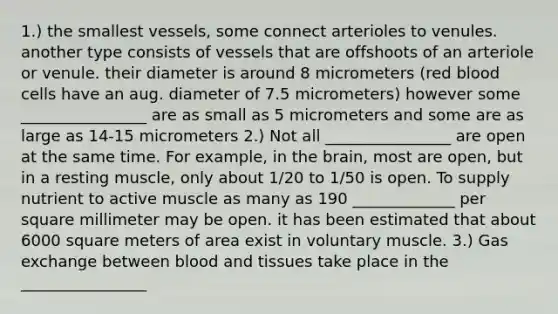 1.) the smallest vessels, some connect arterioles to venules. another type consists of vessels that are offshoots of an arteriole or venule. their diameter is around 8 micrometers (red blood cells have an aug. diameter of 7.5 micrometers) however some ________________ are as small as 5 micrometers and some are as large as 14-15 micrometers 2.) Not all ________________ are open at the same time. For example, in the brain, most are open, but in a resting muscle, only about 1/20 to 1/50 is open. To supply nutrient to active muscle as many as 190 _____________ per square millimeter may be open. it has been estimated that about 6000 square meters of area exist in voluntary muscle. 3.) Gas exchange between blood and tissues take place in the ________________