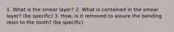 1. What is the smear layer? 2. What is contained in the smear layer? (be specific) 3. How, is it removed to assure the bonding resin to the tooth? (be specific)