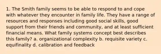 1. The Smith family seems to be able to respond to and cope with whatever they encounter in family life. They have a range of resources and responses including good social skills, good support from their friends and community, and at least sufficient financial means. What family systems concept best describes this family? a. organizational complexity b. requisite variety c. equifinality d. calibration and feedback