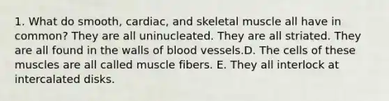 1. What do smooth, cardiac, and skeletal muscle all have in common? They are all uninucleated. They are all striated. They are all found in the walls of blood vessels.D. The cells of these muscles are all called muscle fibers. E. They all interlock at intercalated disks.