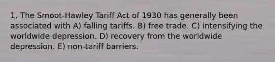 1. The Smoot-Hawley Tariff Act of 1930 has generally been associated with A) falling tariffs. B) free trade. C) intensifying the worldwide depression. D) recovery from the worldwide depression. E) non-tariff barriers.