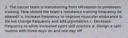 1. The soccer team is transitioning from off-season to preseason training. How should the team's resistance training frequency be altered? a. Increase frequency to improve muscular endurance b. Do not change frequency and add plyometrics c. Decrease frequency to allow increased sport skill practice d. Design a split routine with three days on and one day off