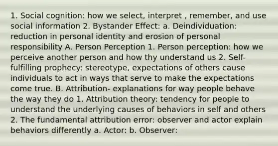 1. Social cognition: how we select, interpret , remember, and use social information 2. Bystander Effect: a. Deindividuation: reduction in personal identity and erosion of personal responsibility A. Person Perception 1. Person perception: how we perceive another person and how thy understand us 2. Self-fulfilling prophecy: stereotype, expectations of others cause individuals to act in ways that serve to make the expectations come true. B. Attribution- explanations for way people behave the way they do 1. Attribution theory: tendency for people to understand the underlying causes of behaviors in self and others 2. The fundamental attribution error: observer and actor explain behaviors differently a. Actor: b. Observer: