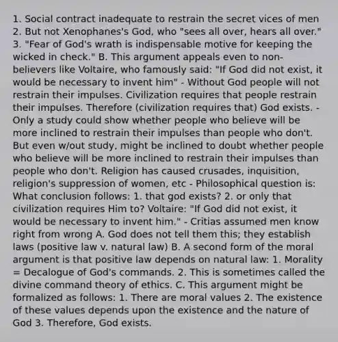 1. Social contract inadequate to restrain the secret vices of men 2. But not Xenophanes's God, who "sees all over, hears all over." 3. "Fear of God's wrath is indispensable motive for keeping the wicked in check." B. This argument appeals even to non-believers like Voltaire, who famously said: "If God did not exist, it would be necessary to invent him" - Without God people will not restrain their impulses. Civilization requires that people restrain their impulses. Therefore (civilization requires that) God exists. - Only a study could show whether people who believe will be more inclined to restrain their impulses than people who don't. But even w/out study, might be inclined to doubt whether people who believe will be more inclined to restrain their impulses than people who don't. Religion has caused crusades, inquisition, religion's suppression of women, etc - Philosophical question is: What conclusion follows: 1. that god exists? 2. or only that civilization requires Him to? Voltaire: "If God did not exist, it would be necessary to invent him." - Critias assumed men know right from wrong A. God does not tell them this; they establish laws (positive law v. natural law) B. A second form of the moral argument is that positive law depends on natural law: 1. Morality = Decalogue of God's commands. 2. This is sometimes called the divine command theory of ethics. C. This argument might be formalized as follows: 1. There are moral values 2. The existence of these values depends upon the existence and the nature of God 3. Therefore, God exists.