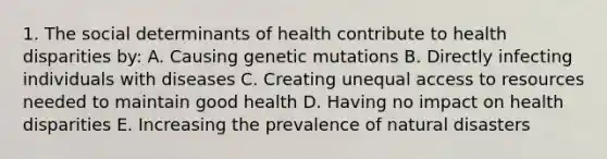 1. The social determinants of health contribute to health disparities by: A. Causing genetic mutations B. Directly infecting individuals with diseases C. Creating unequal access to resources needed to maintain good health D. Having no impact on health disparities E. Increasing the prevalence of natural disasters