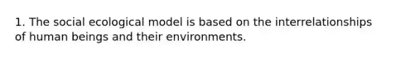 1. The social ecological model is based on the interrelationships of human beings and their environments.