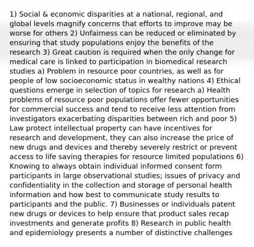 1) Social & economic disparities at a national, regional, and global levels magnify concerns that efforts to improve may be worse for others 2) Unfairness can be reduced or eliminated by ensuring that study populations enjoy the benefits of the research 3) Great caution is required when the only change for medical care is linked to participation in biomedical research studies a) Problem in resource poor countries, as well as for people of low socioeconomic status in wealthy nations 4) Ethical questions emerge in selection of topics for research a) Health problems of resource poor populations offer fewer opportunities for commercial success and tend to receive less attention from investigators exacerbating disparities between rich and poor 5) Law protect intellectual property can have incentives for research and development, they can also increase the price of new drugs and devices and thereby severely restrict or prevent access to life saving therapies for resource limited populations 6) Knowing to always obtain individual informed consent form participants in large observational studies; issues of privacy and confidentiality in the collection and storage of personal health information and how best to communicate study results to participants and the public. 7) Businesses or individuals patent new drugs or devices to help ensure that product sales recap investments and generate profits 8) Research in public health and epidemiology presents a number of distinctive challenges