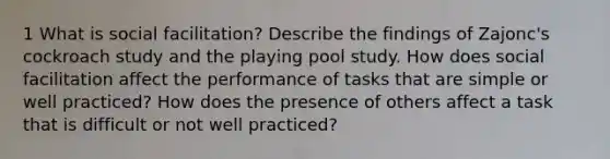 1 What is social facilitation? Describe the findings of Zajonc's cockroach study and the playing pool study. How does social facilitation affect the performance of tasks that are simple or well practiced? How does the presence of others affect a task that is difficult or not well practiced?