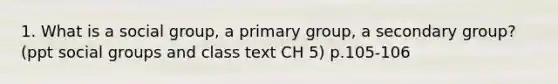 1. What is a social group, a primary group, a secondary group? (ppt social groups and class text CH 5) p.105-106