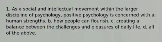 1. As a social and intellectual movement within the larger discipline of psychology, positive psychology is concerned with a. human strengths. b. how people can flourish. c. creating a balance between the challenges and pleasures of daily life. d. all of the above.