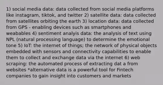 1) social media data: data collected from social media platforms like instagram, tiktok, and twitter 2) satellite data: data collected from satellites orbiting the earth 3) location data: data collected from GPS - enabling devices such as smartphones and weabables 4) sentiment analyis data: the analysis of text using NPL (natural processing language) to determine the emotional tone 5) IoT: the internet of things; the network of physical objects embedded with sensors and connectivity capabilities to enable them to collect and exchange data via the internet 6) web scraping: the automated process of extracting dat a from websites *alternative data is a powerful tool for Fintech companies to gain insight into customers and markets