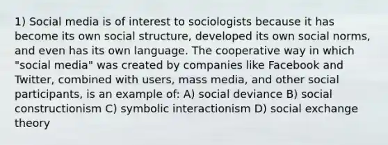 1) Social media is of interest to sociologists because it has become its own social structure, developed its own social norms, and even has its own language. The cooperative way in which "social media" was created by companies like Facebook and Twitter, combined with users, mass media, and other social participants, is an example of: A) social deviance B) social constructionism C) symbolic interactionism D) social exchange theory