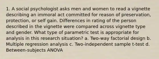 1. A social psychologist asks men and women to read a vignette describing an immoral act committed for reason of preservation, protection, or self gain. Differences in rating of the person described in the vignette were compared across vignette type and gender. What type of parametric test is appropriate for analysis in this research situation? a. Two-way factorial design b. Multiple regression analysis c. Two-independent sample t-test d. Between-subjects ANOVA