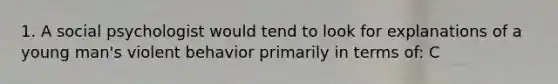 1. A social psychologist would tend to look for explanations of a young man's violent behavior primarily in terms of: C
