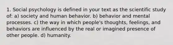 1. Social psychology is defined in your text as the scientific study of: a) society and human behavior. b) behavior and mental processes. c) the way in which people's thoughts, feelings, and behaviors are influenced by the real or imagined presence of other people. d) humanity.