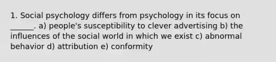 1. Social psychology differs from psychology in its focus on ______. a) people's susceptibility to clever advertising b) the influences of the social world in which we exist c) abnormal behavior d) attribution e) conformity