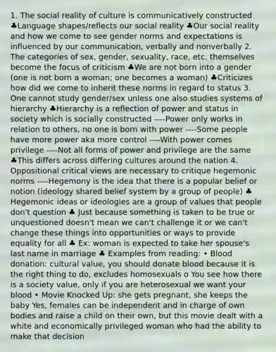 1. The social reality of culture is communicatively constructed ♣Language shapes/reflects our social reality ♣Our social reality and how we come to see gender norms and expectations is influenced by our communication, verbally and nonverbally 2. The categories of sex, gender, sexuality, race, etc. themselves become the focus of criticism ♣We are not born into a gender (one is not born a woman; one becomes a woman) ♣Criticizes how did we come to inherit these norms in regard to status 3. One cannot study gender/sex unless one also studies systems of hierarchy ♣Hierarchy is a reflection of power and status in society which is socially constructed ----Power only works in relation to others, no one is born with power ----Some people have more power aka more control ----With power comes privilege ----Not all forms of power and privilege are the same ♣This differs across differing cultures around the nation 4. Oppositional critical views are necessary to critique hegemonic norms ----Hegemony is the idea that there is a popular belief or notion (ideology shared belief system by a group of people) ♣ Hegemonic ideas or ideologies are a group of values that people don't question ♣ Just because something is taken to be true or unquestioned doesn't mean we can't challenge it or we can't change these things into opportunities or ways to provide equality for all ♣ Ex: woman is expected to take her spouse's last name in marriage ♣ Examples from reading: • Blood donation: cultural value, you should donate blood because it is the right thing to do, excludes homosexuals o You see how there is a society value, only if you are heterosexual we want your blood • Movie Knocked Up: she gets pregnant, she keeps the baby Yes, females can be independent and in charge of own bodies and raise a child on their own, but this movie dealt with a white and economically privileged woman who had the ability to make that decision