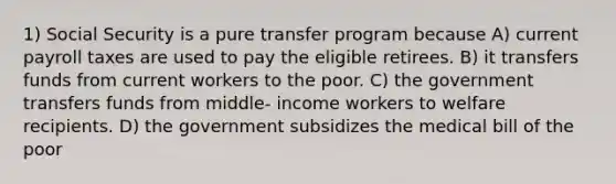 1) Social Security is a pure transfer program because A) current payroll taxes are used to pay the eligible retirees. B) it transfers funds from current workers to the poor. C) the government transfers funds from middle- income workers to welfare recipients. D) the government subsidizes the medical bill of the poor