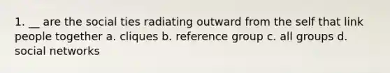 1. __ are the social ties radiating outward from the self that link people together a. cliques b. reference group c. all groups d. social networks