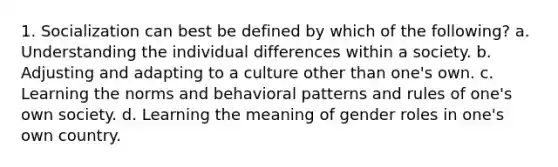 1. Socialization can best be defined by which of the following? a. Understanding the individual differences within a society. b. Adjusting and adapting to a culture other than one's own. c. Learning the norms and behavioral patterns and rules of one's own society. d. Learning the meaning of gender roles in one's own country.