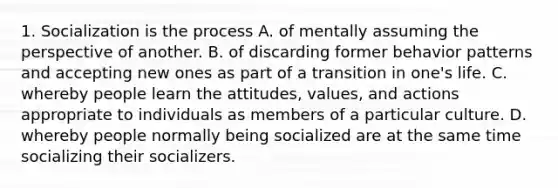 1. Socialization is the process A. of mentally assuming the perspective of another. B. of discarding former behavior patterns and accepting new ones as part of a transition in one's life. C. whereby people learn the attitudes, values, and actions appropriate to individuals as members of a particular culture. D. whereby people normally being socialized are at the same time socializing their socializers.